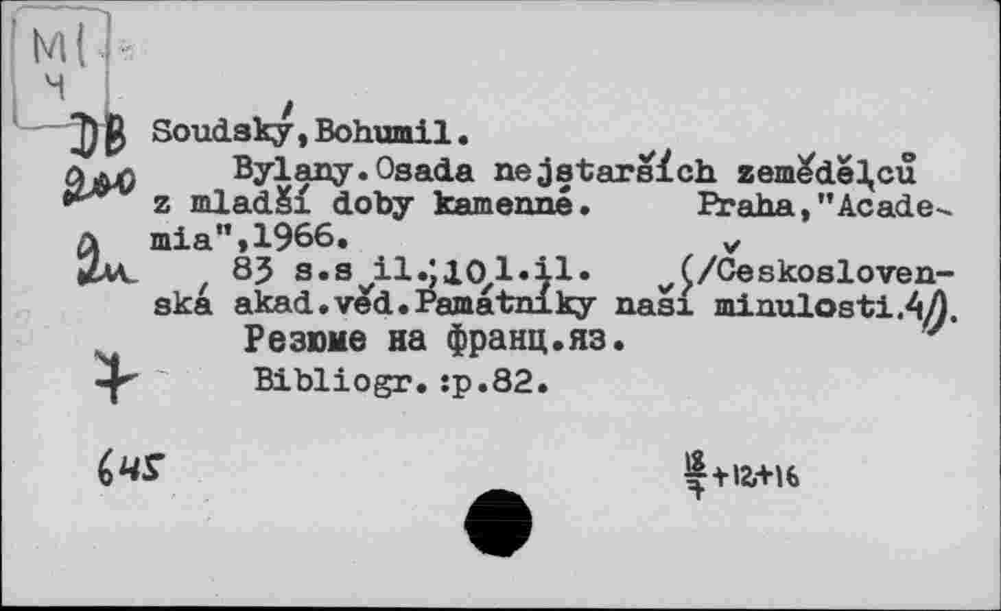 ﻿Soudaky , Bohumil •
Bylany. Osada nejatarsïch zem^dê^cu z mladSi doby kamenné. Praha,"Academia” »1966.	„
85 s.svilS10zl.11.	(/Ceskosloven-
ska akad.ved.Pamatniky nasi minulosti.AA
Резюме на франц.яз.	'
Bibliogr.:р.82.

Ç+ia+u